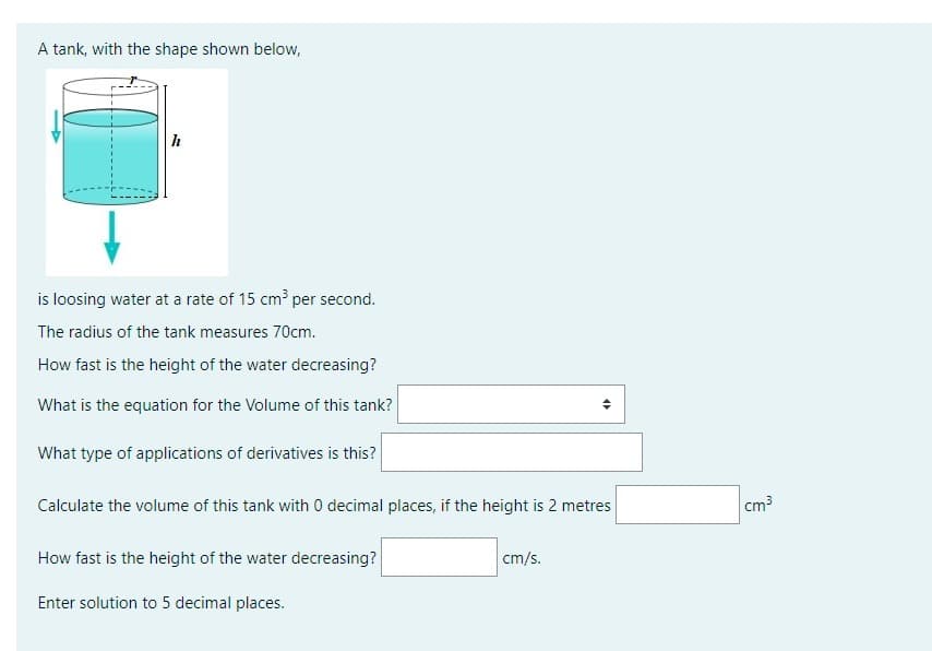 A tank, with the shape shown below,
h
is loosing water at a rate of 15 cm³ per second.
The radius of the tank measures 70cm.
How fast is the height of the water decreasing?
What is the equation for the Volume of this tank?
What type of applications of derivatives is this?
Calculate the volume of this tank with 0 decimal places, if the height is 2 metres
How fast is the height of the water decreasing?
Enter solution to 5 decimal places.
4
cm/s.
cm³