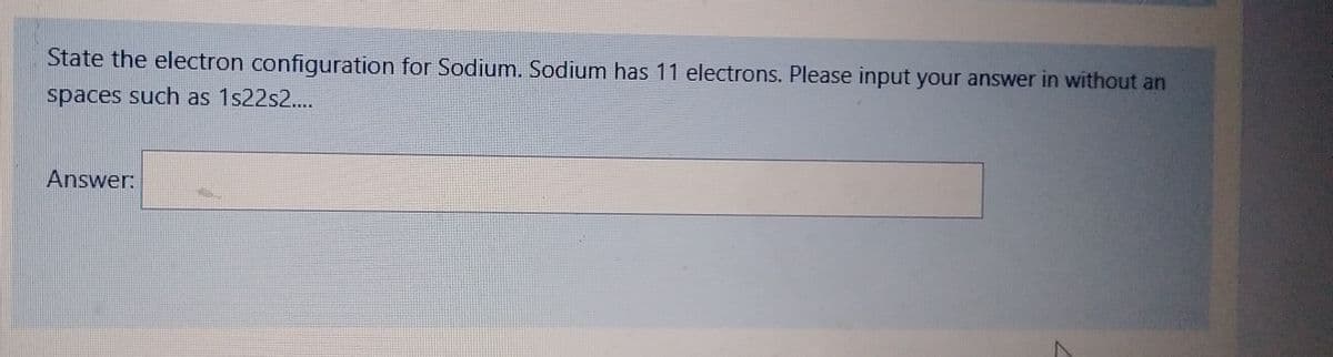 State the electron configuration for Sodium. Sodium has 11 electrons. Please input your answer in without an
spaces such as 1s22s2....
Answer: