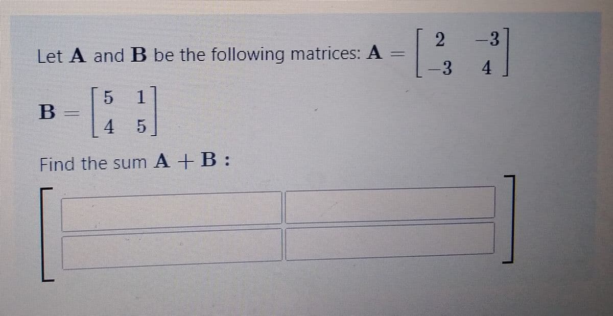 Let A and B be the following matrices: A
5
4 5
Find the sum A+B:
B
=
2
- 3
– 3
4