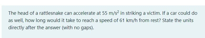 The head of a rattlesnake can accelerate at 55 m/s² in striking a victim. If a car could do
as well, how long would it take to reach a speed of 61 km/h from rest? State the units
directly after the answer (with no gaps).