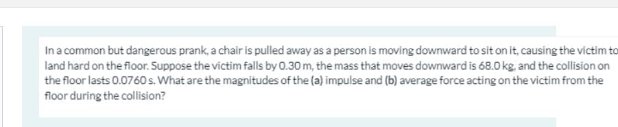 In a common but dangerous prank, a chair is pulled away as a person is moving downward to sit on it, causing the victim to
land hard on the floor. Suppose the victim falls by 0.30 m, the mass that moves downward is 68.0 kg, and the collision on
the floor lasts 0.0760 s. What are the magnitudes of the (a) impulse and (b) average force acting on the victim from the
floor during the collision?