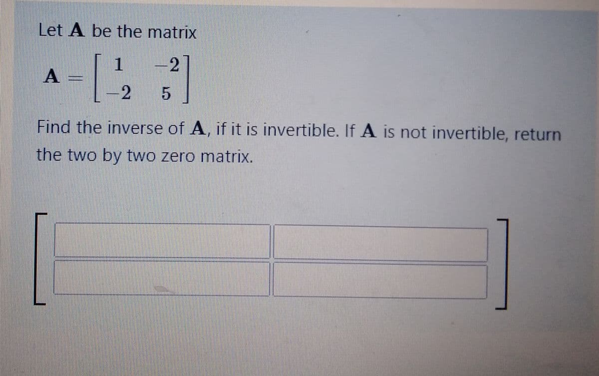 Let A be the matrix
1
-2
5
A
2
Find the inverse of A, if it is invertible. If A is not invertible, return
the two by two zero matrix.