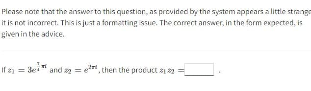 Please note that the answer to this question, as provided by the system appears a little strange
it is not incorrect. This is just a formatting issue. The correct answer, in the form expected, is
given in the advice.
If 21 =
3e7i
and 22 =
e2i, then the product 21 22 =