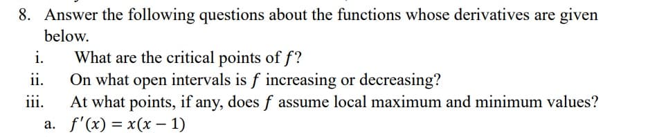8. Answer the following questions about the functions whose derivatives are given
below.
What are the critical points of f?
On what open intervals is f increasing or decreasing?
At what points, if any, does f assume local maximum and minimum values?
a. f'(x) = x(x - 1)
i.
ii.
111.
