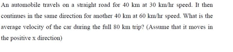 An automobile travels on a straight road for 40 km at 30 km/hr speed. It then
continues in the same direction for another 40 km at 60 km/hr speed. What is the
average velocity of the car during the full 80 km trip? (Assume that it moves in
the positive x direction)