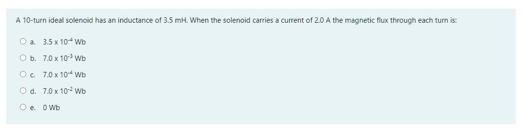 A 10-turn ideal solenoid has an inductance of 3.5 mH. When the solenoid carries a current of 2.0 A the magnetic flux through each turn is:
O a. 3.5 x 10-4 Wb
O b. 7.0 x 10-³ Wb
O c.
7.0 x 10-4 Wb
O d.
7.0 x 10-2 Wb
O e. 0 Wb