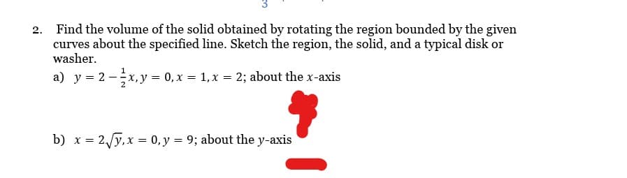 2. Find the volume of the solid obtained by rotating the region bounded by the given
curves about the specified line. Sketch the region, the solid, and a typical disk or
washer.
a) y = 2 - x, y = 0, x = 1, x = 2; about the x-axis
b) x = 2√√y, x = 0, y = 9; about the y-axis