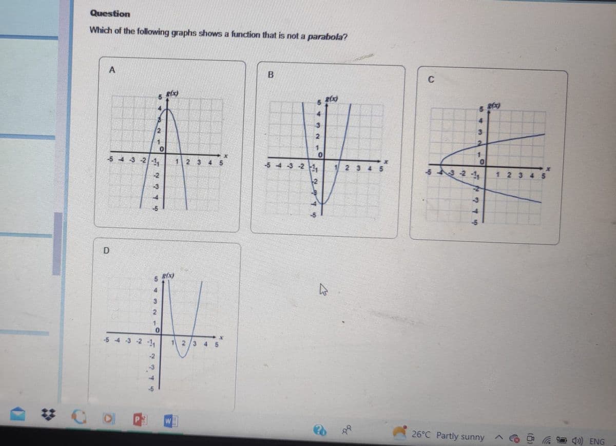 Question
Which of the following graphs shows a function that is not a parabola?
A
D
-5-4-3-2-1
5
2
1
-2
4
3
2
1
4
0
5 8(x)
0
-5 -4 -3 -2 -11
-2
g(x)
1 23 4
12
W
345
B
3
2
1
0
-5 -4 -3 -2 1₁
2(x)
W
C
5
3
2
1
3-2-1
-3
4
0
26°C Partly sunny
g(x)
12 3
45
4) ENG