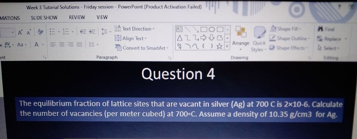 MATIONS
*
ont
Week 3 Tutorial Solutions - Friday session - PowerPoint (Product Activation Failed)
SLIDE SHOW
VIEW
AV - Aa-
A A E·E· === Text Direction -
[]Align Text -
A- ====
REVIEW
NE
Paragraph
Convert to SmartArt-
44⁰7
V DO
INY
ALLG
472 { } ☆
Question 4
Q
Arrange Quick
Styles-
Drawing
?
Find
Shape Fill-
ZShape Outline Replace
Shape Effects-
Select-
Editing
The equilibrium fraction of lattice sites that are vacant in silver (Ag) at 700 C is 2x10-6. Calculate
the number of vacancies (per meter cubed) at 700°C. Assume a density of 10.35 g/cm3 for Ag.