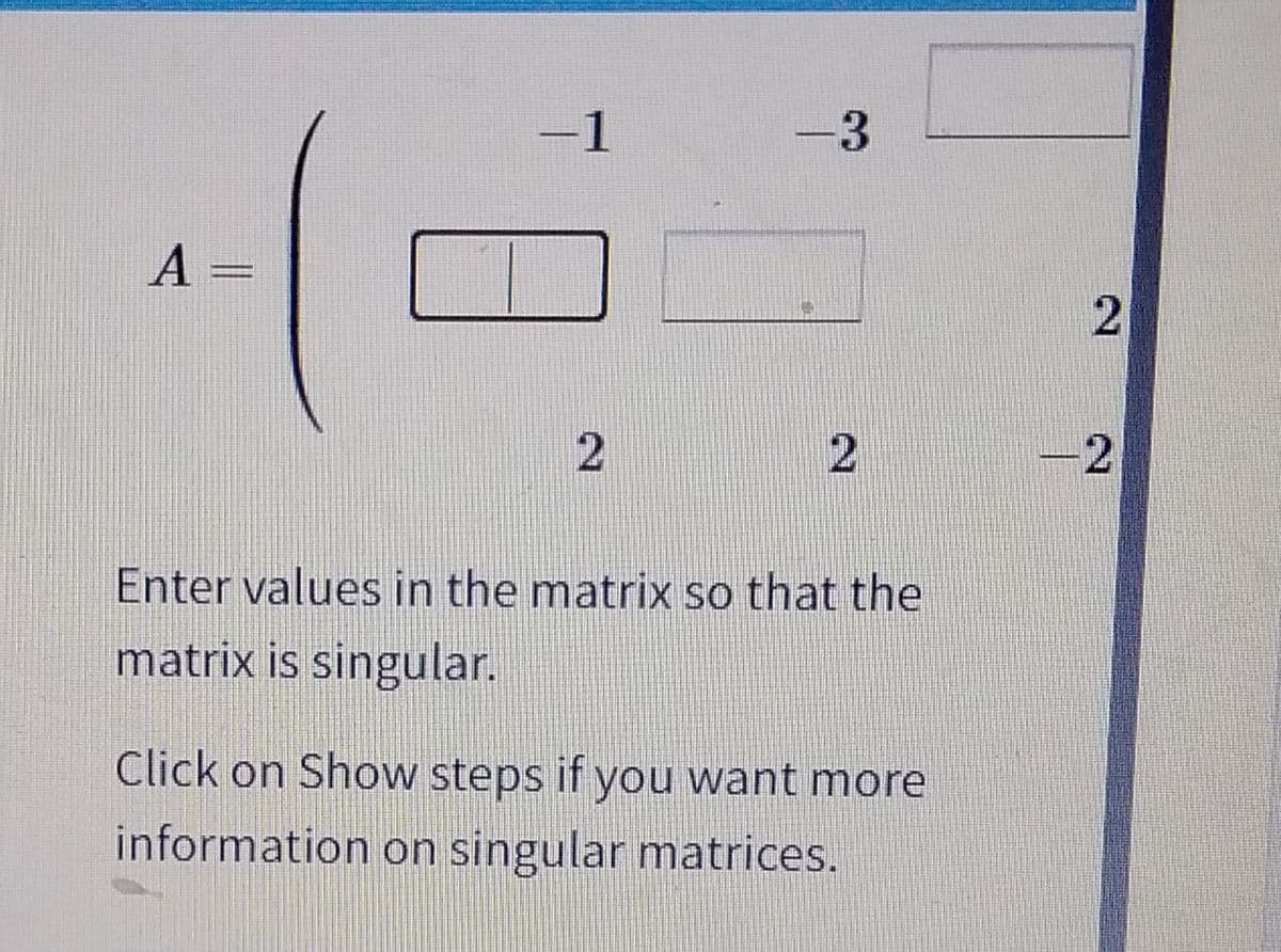 A =
-1
2
3
2
Enter values in the matrix so that the
matrix is singular.
Click on Show steps if you want more
information on singular matrices.
2
2