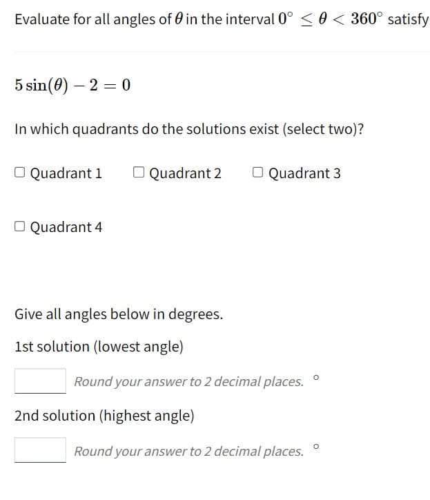 Evaluate for all angles of in the interval 0° < 0 < 360° satisfy
5 sin (0) - 2 = 0
In which quadrants do the solutions exist (select two)?
O Quadrant 1
O Quadrant 4
Quadrant 2
Give all angles below in degrees.
1st solution (lowest angle)
O Quadrant 3
Round your answer to 2 decimal places.
2nd solution (highest angle)
Round your answer to 2 decimal places.