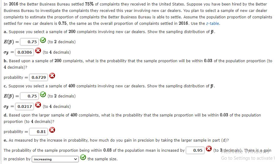 In 2016 the Better Business Bureau settled 75% of complaints they received in the United States. Suppose you have been hired by the Better
Business Bureau to investigate the complaints they received this year involving new car dealers. You plan to select a sample of new car dealer
complaints to estimate the proportion of complaints the Better Business Bureau is able to settle. Assume the population proportion of complaints
settled for new car dealers is 0.75, the same as the overall proportion of complaints settled in 2016. Use the z-table.
a. Suppose you select a sample of 200 complaints involving new car dealers. Show the sampling distribution of p.
E(p) = 0.75 (to 2 decimals)
% = 0.0306 (to 4 decimals)
b. Based upon a sample of 200 complaints, what is the probability that the sample proportion will be within 0.03 of the population proportion (to
4 decimals)?
probability = 0.6729
c. Suppose you select a sample of 400 complaints involving new car dealers. Show the sampling distribution of p.
E(p) 0.75 (to 2 decimals)
% = 0.0217
(to 4 decimals)
d. Based upon the larger sample of 400 complaints, what is the probability that the sample proportion will be within 0.03 of the population
proportion (to 4 decimals)?
probability = 0.81
e. As measured by the increase in probability, how much do you gain in precision by taking the larger sample in part (d)?
0.95
The probability of the sample proportion being within 0.03 of the population mean is increased by
in precision by increasing
the sample size.
(to 3 decimals). There is a gain
Go to Settings to activate