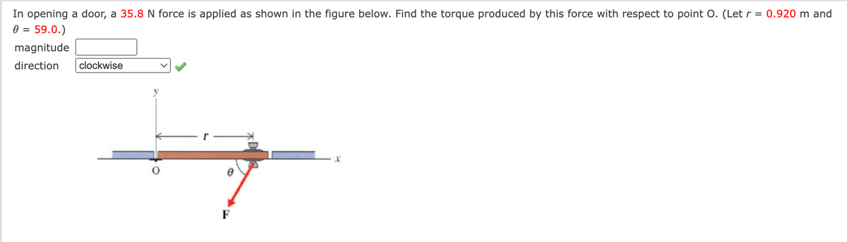 In opening a door, a 35.8 N force is applied as shown in the figure below. Find the torque produced by this force with respect to point O. (Let r = 0.920 m and
0 = 59.0.)
magnitude
direction
clockwise
F
