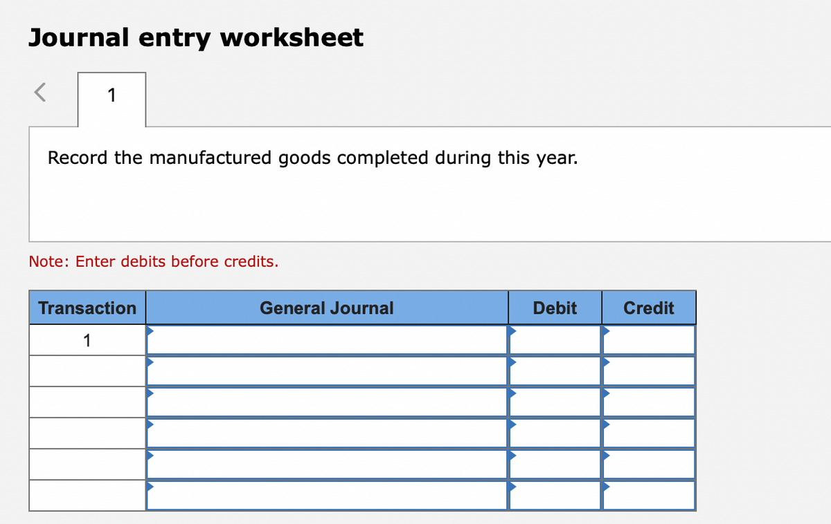 Journal entry worksheet
1
Record the manufactured goods completed during this year.
Note: Enter debits before credits.
Transaction
General Journal
Debit
Credit
1
