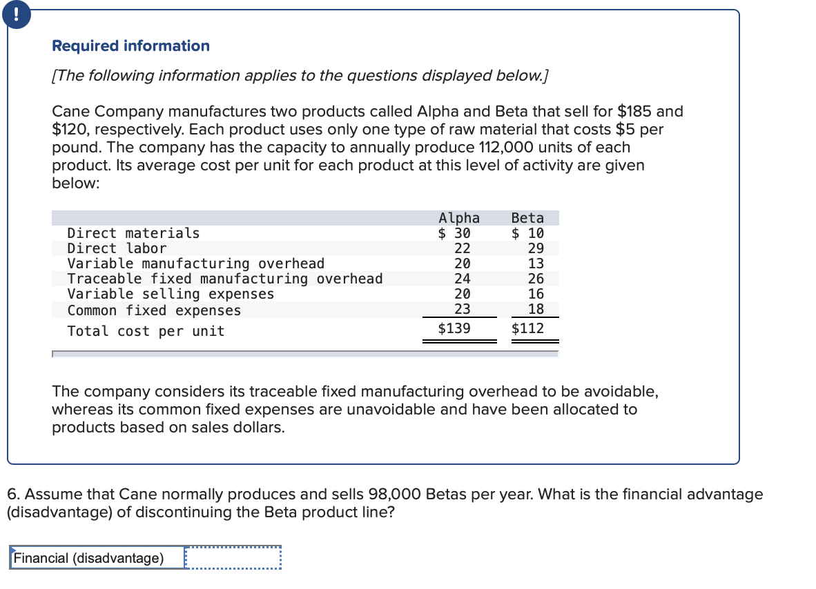 Required information
[The following information applies to the questions displayed below.]
Cane Company manufactures two products called Alpha and Beta that sell for $185 and
$120, respectively. Each product uses only one type of raw material that costs $5 per
pound. The company has the capacity to annually produce 112,000 units of each
product. Its average cost per unit for each product at this level of activity are given
below:
Direct materials
Direct labor
Variable manufacturing overhead
Traceable fixed manufacturing overhead
Variable selling expenses
Common fixed expenses
II
Alpha
$ 30
22
20
24
20
23
Beta
$ 10
29
13
26
16
18
Total cost per unit
$139
$112
The company considers its traceable fixed manufacturing overhead to be avoidable,
whereas its common fixed expenses are unavoidable and have been allocated to
products based on sales dollars.
6. Assume that Cane normally produces and sells 98,000 Betas per year. What is the financial advantage
(disadvantage) of discontinuing the Beta product line?
Financial (disadvantage)
