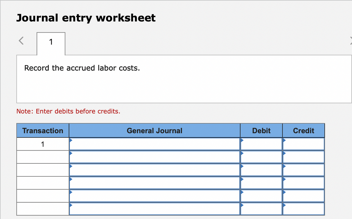 Journal entry worksheet
1
Record the accrued labor costs.
Note: Enter debits before credits.
Transaction
Journal
Debit
Credit
1
