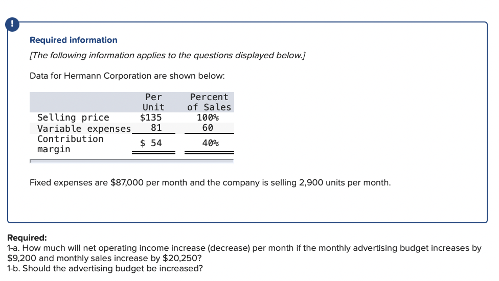 Required information
[The following information applies to the questions displayed below.]
Data for Hermann Corporation are shown below:
Per
Unit
$135
81
Percent
of Sales
Selling price
Variable expenses.
Contribution
margin
100%
60
$ 54
40%
Fixed expenses are $87,000 per month and the company is selling 2,900 units per month.
Required:
1-a. How much will net operating income increase (decrease) per month if the monthly advertising budget increases by
$9,200 and monthly sales increase by $20,250?
1-b. Should the advertising budget be increased?
