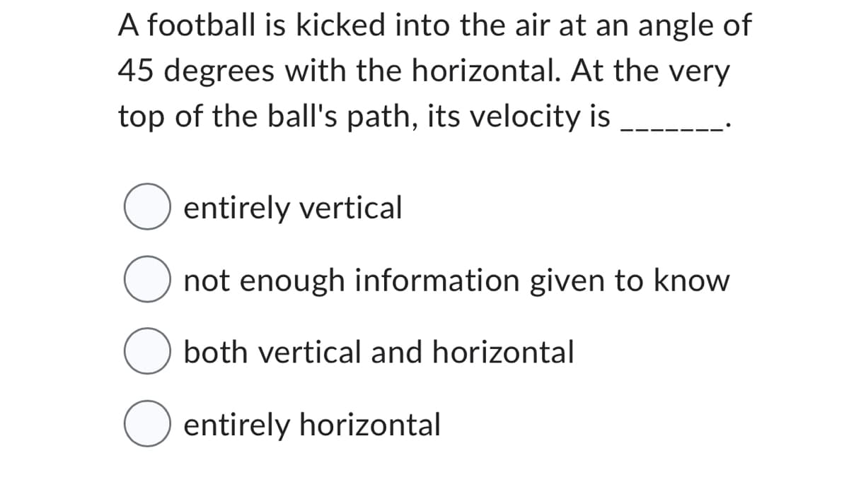 A football is kicked into the air at an angle of
45 degrees with the horizontal. At the very
top of the ball's path, its velocity is
O entirely vertical
not enough information given to know
O both vertical and horizontal
O entirely horizontal