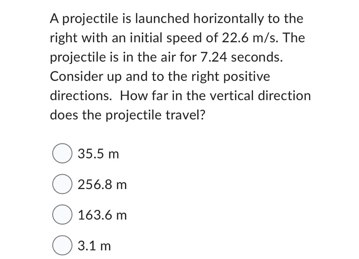 A projectile is launched horizontally to the
right with an initial speed of 22.6 m/s. The
projectile is in the air for 7.24 seconds.
Consider up and to the right positive
directions. How far in the vertical direction
does the projectile travel?
O 35.5 m
256.8 m
163.6 m
3.1 m