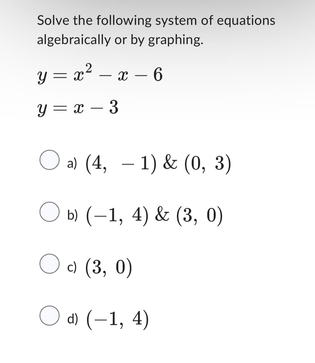 Solve the following system of equations
algebraically or by graphing.
2
y=x²-x-6
y = x 3
O a) (4, − 1) & (0, 3)
○ b) (−1, 4) & (3, 0)
c) (3, 0)
d) (-1, 4)