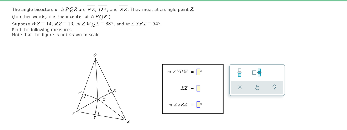 The angle bisectors of APQR are PZ, QZ, and RZ. They meet at a single point Z.
(In other words, Z is the incenter of APQR.)
Suppose WZ= 14, RZ= 19, m ZWQX= 38°, and m ZYPZ= 54°.
Find the following measures.
Note that the figure is not drawn to scale.
m ZYPW =
XZ =
m ZYRZ = [
P
