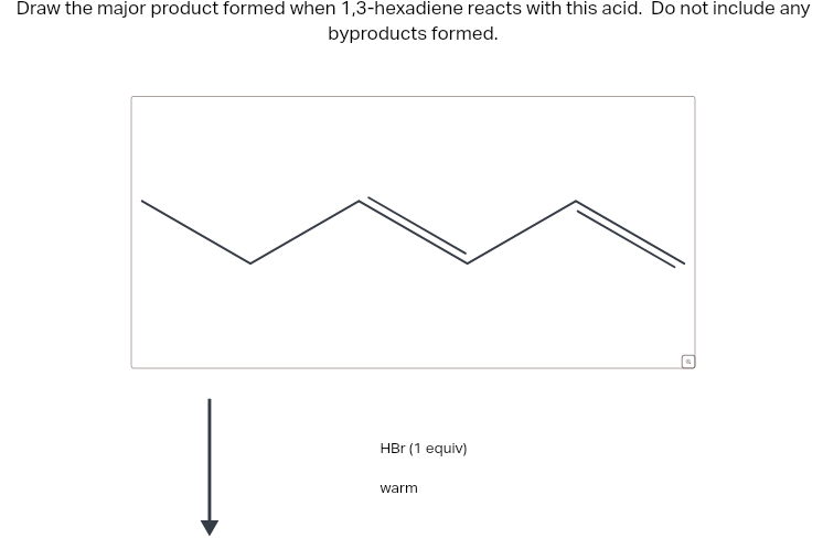 Draw the major product formed when 1,3-hexadiene reacts with this acid. Do not include any
byproducts formed.
HBr (1 equiv)
warm