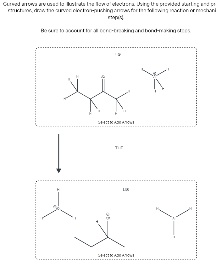 Curved arrows are used to illustrate the flow of electrons. Using the provided starting and pr
structures, draw the curved electron-pushing arrows for the following reaction or mechani
step(s).
Be sure to account for all bond-breaking and bond-making steps.
H
H
H
H
:0:
Lio
H
H
H
H
H
H
Select to Add Arrows
Q:O
Dö
:0:
H
H
THF
Li
Select to Add Arrows
H.
H
H