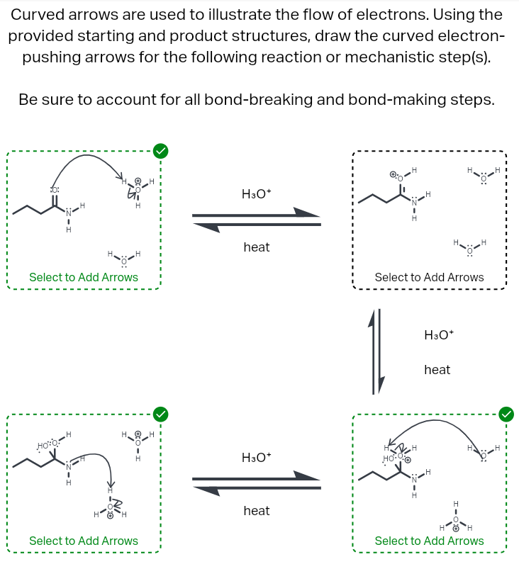 Curved arrows are used to illustrate the flow of electrons. Using the
provided starting and product structures, draw the curved electron-
pushing arrows for the following reaction or mechanistic step(s).
Be sure to account for all bond-breaking and bond-making steps.
10:
•N•
H
H
H3O+
H
Select to Add Arrows
heat
1
Select to Add Arrows
H3O+
heat
Hoo H
H
H3O+
heat
Select to Add Arrows
0:OH
H
Select to Add Arrows
'
'