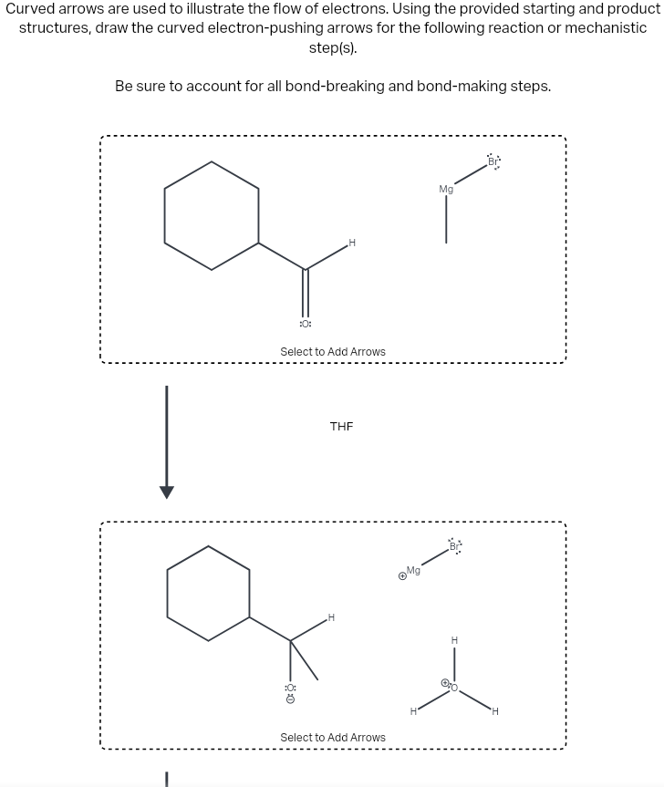 Curved arrows are used to illustrate the flow of electrons. Using the provided starting and product
structures, draw the curved electron-pushing arrows for the following reaction or mechanistic
step(s).
Be sure to account for all bond-breaking and bond-making steps.
:0:
H
Select to Add Arrows
:0:
THE
Mg
Br
H
H
Select to Add Arrows
H