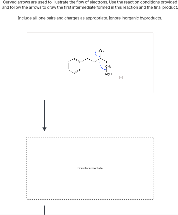 Curved arrows are used to illustrate the flow of electrons. Use the reaction conditions provided
and follow the arrows to draw the first intermediate formed in this reaction and the final product.
Include all lone pairs and charges as appropriate. Ignore inorganic byproducts.
Draw Intermediate
H
CH3
MgCl