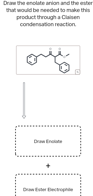 Draw the enolate anion and the ester
that would be needed to make this
product through a Claisen
condensation reaction.
Draw Enolate
+
Draw Ester Electrophile