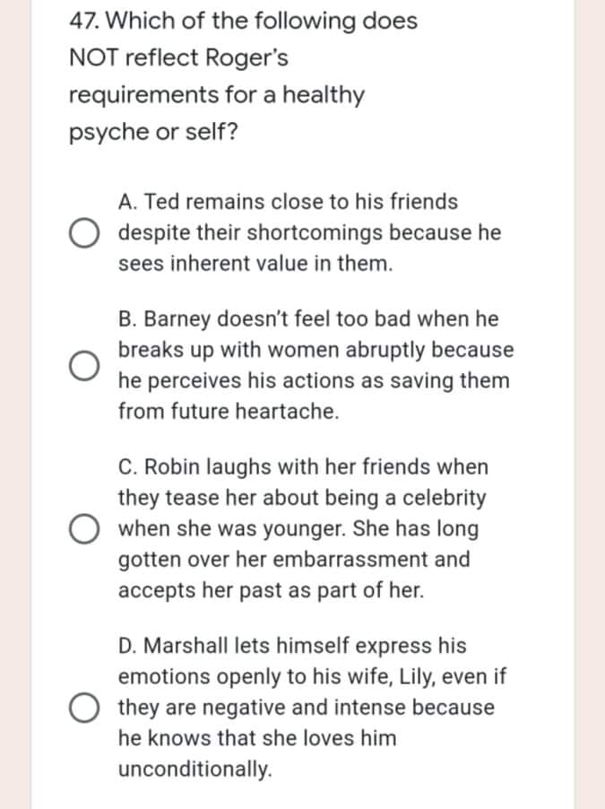 47. Which of the following does
NOT reflect Roger's
requirements for a healthy
psyche or self?
A. Ted remains close to his friends
despite their shortcomings because he
sees inherent value in them.
B. Barney doesn't feel too bad when he
breaks up with women abruptly because
he perceives his actions as saving them
from future heartache.
C. Robin laughs with her friends when
they tease her about being a celebrity
when she was younger. She has long
gotten over her embarrassment and
accepts her past as part of her.
D. Marshall lets himself express his
emotions openly to his wife, Lily, even if
they are negative and intense because
he knows that she loves him
unconditionally.