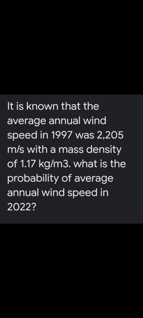 It is known that the
average annual wind
speed in 1997 was 2,205
m/s with a mass density
of 1.17 kg/m3. what is the
probability of average
annual wind speed in
2022?
