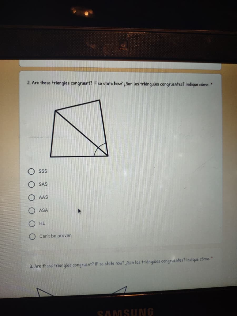 2. Are these triangles congruent? IF so state how? ¿Son los triángulos congruentes? Indique cómo."
SS
SAS
AAS
ASA
HL
Can't be proven
3. Are these triangles congruent? IF so state how? Son los triángulos congruentes? Indique como."
SAMSUNG
