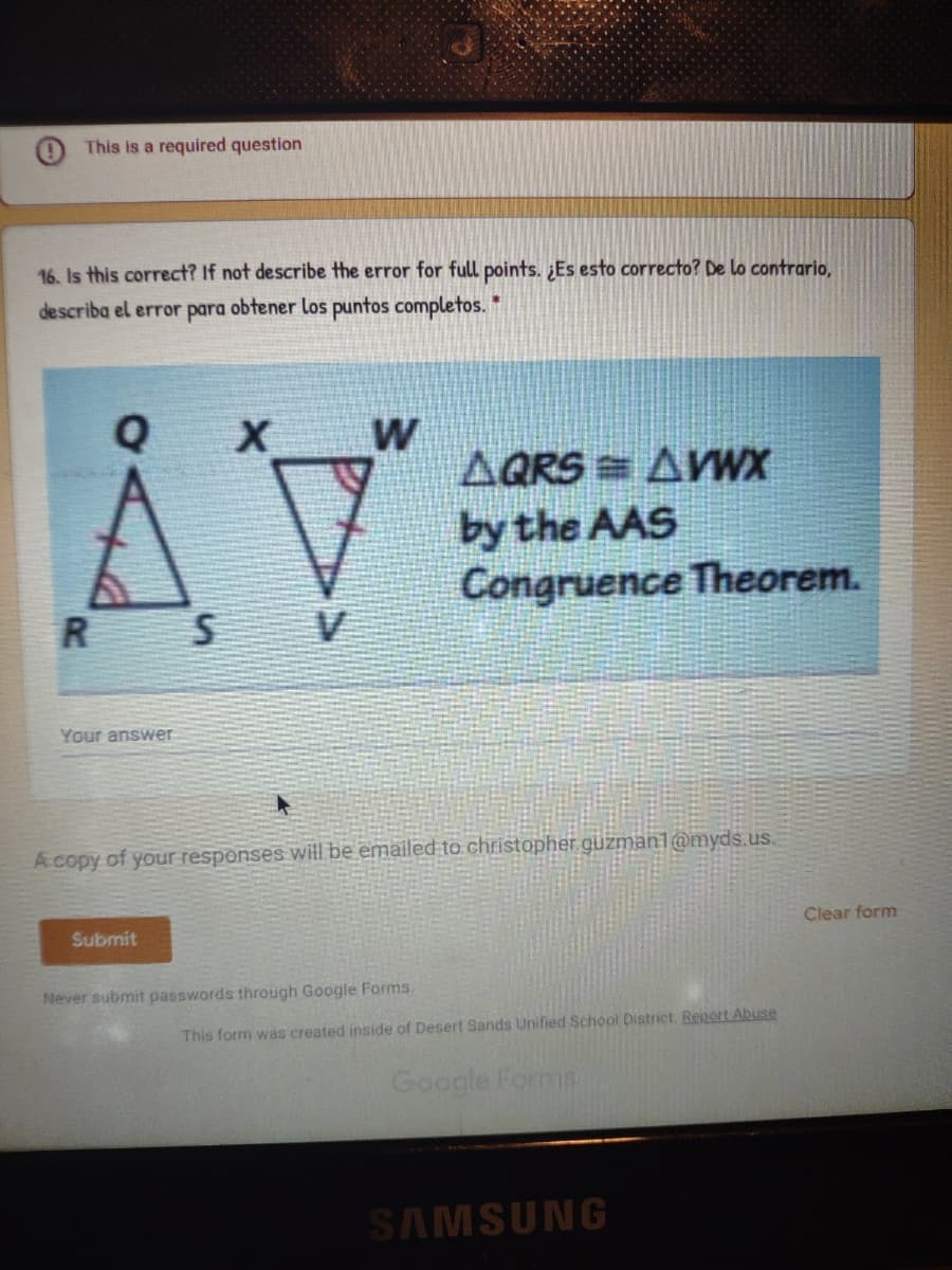 This is a required question
16. Is this correct? If not describe the error for full points. ¿Es esto correcto? De lo contrario,
describa el error para obtener los puntos completos.
AV
Q
AQRS = AWX
by the AAS
Congruence Theorem.
Your answer
A copy of your respenses will be emailed to christopher.guzman1@myds.us.
Submit
Clear form
Never submit passwords through Google Forms.
This form was created inside of Desert Sands Unified School District. Report Abuse
Google Forms
SAMSUNG
