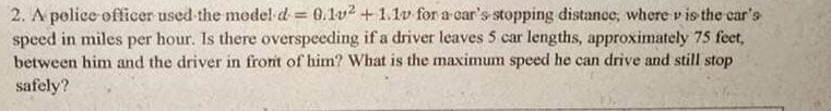 2. A police officer used the model d 0.1v2 +1.1v for a car's stopping distance, where v is the car's
speed in miles per hour. Is there overspeeding if a driver leaves 5 car lengths, approximately 75 fect,
between him and the driver in front of him? What is the maximum speed he can drive and still stop
safely?
