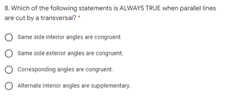 8. Which of the following statements is ALWAYS TRUE when parallel lines
are cut by a transversal? *
Same side interior angles are congruent
Same side exterior angles are congruent.
Corresponding angles are congruent.
O Alternate interior angles are supplementary.
