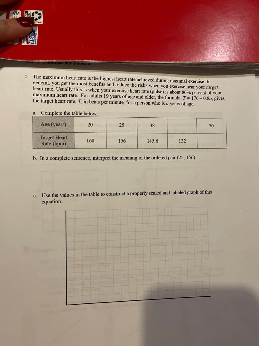 3
USA
in V. Tomas and Patterns
4. The maximum heart rate is the highest heart rate achieved during maximal exercise. In
general, you get the most benefits and reduce the risks when you exercise near your target
heart rate. Usually this is when your exercise heart rate (pulse) is about 80% percent of your
maximum heart rate. For adults 19 years of age and older, the formula T=176-0.8a, gives
the target heart rate, T, in beats per minute, for a person who is a years of age.
a. Complete the table below.
Age (years)
20
25
38
70
Target Heart
160
156
145.6
132
Rate (bpm)
b. In a complete sentence, interpret the meaning of the ordered pair (25, 156).
c. Use the values in the table to construct a properly scaled and labeled graph of this
equation.