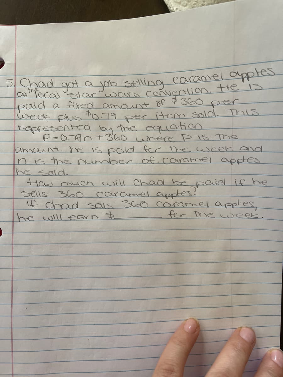 5. Chad got a job selling caramel apples.
atthfocal star wars convention. He is
paid a fixed amount of $360 per
week plus
$0.79
per
item sold. This
represented by the equation
P=0.77 +360 where P Is The
amount. he is paid for the week and
n is the number of caramel apples.
he sold.
How much will chad be paid if he
caramel apples?
Sells 360
if chad sells 360 caramel apples,
he will earn &
fer the week.
0