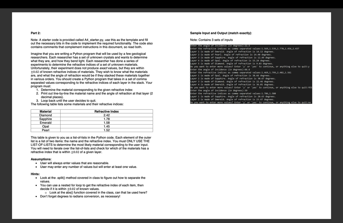 Part 2:
Note: A starter code is provided called A4_starter.py, use this as the template and fill
out the necessary bits in the code to implement the required functionality. The code also
contains comments that complement instructions in this document, so read both.
Imagine that you are writing a Python program that will be used by a few geologica
researchers. Each researcher has a set of unknown crystals and wants to determine
what they are, and how they bend light. Each researcher has done a series of
experiments to determine the refractive indices of a set of unknown materials.
Unfortunately, their experiment does not produce exact values, but they are within
+0.02 of known refractive indices of materials. They wish to know what the materials
are, and what the angle of refraction would be if they stacked these materials together
in various orders. You should create a Python program that takes in a set of comma
separated values corresponding to the refractive indices of each layer in the stack. Your
program must:
1. Determine the material corresponding to the given refractive index
2. Print out line-by-line the material name and the angle of refraction at that layer (2
decimal places).
3. Loop back until the user decides to quit.
The following table lists some materials and their refractive indices:
Material
Diamond
Sapphire
Emerald
Opal
Pearl
This table is given to you as a list-of-lists in the Python code. Each element of the outer
list is a list of two items: the name and the refractive index. You must ONLY USE THE
LIST-OF-LISTS to determine the most likely material corresponding to the user input.
You will need to iterate over the list-of-lists and check for which of the materials has a
refractive index that is within ±0.02 of a given layer.
Assumptions:
●
Refractive Index
2.42
1.78
1.58
1.45
1.52
User will always enter values that are reasonable.
● User may enter any number of values but will enter at least one value.
Hints:
Look at the .split() method covered in class to figure out how to separate the
values.
You can use a nested for loop to get the refractive index of each item, then
decide if it is within +0.02 of known values.
O Look at the abs() function covered in the class, can that be used here?
Don't forget degrees to radians conversion, as necessary!
Sample Input and Output (match exactly):
Note: Contains 3 sets of inputs
Enter the angle of incidence (in degrees):22.5
Enter the refractive indices as comma separated values:1.569,1.539,1.770,1.456,2.437
Layer 1 is made of Emerald. Angle of refraction is 14.12 degrees.
Layer 2 is made of Pearl. Angle of refraction is 14.40 degrees.
Layer 3 is made of Sapphire. Angle of refraction is 12.49 degrees.
Layer 4 is made of Opal. Angle of refraction is 15.24 degrees.
Layer 5 is made of Diamond. Angle of refraction is 9.03 degrees.
Do you want to enter more values? Enter 'y' or 'yes' to continue, or anything else to quit:y
Enter the angle of incidence (in degrees):66.6
Enter the refractive indices as comma separated values:1.469,1.799,2.402,1.561
Layer 1 is made of Opal. Angle of refraction is 38.66 degrees.
Layer 2 is made of Sapphire. Angle of refraction is 30.67 degrees.
Layer 3 is made of Diamond. Angle of refraction is 22.46 degrees.
Layer 4 is made of Emerald. Angle of refraction is 36.01 degrees.
Do you want to enter more values? Enter 'y' or 'yes' to continue, or anything else to quit:YES
Enter the angle of incidence (in degrees):39
Enter the refractive indices as comma separated values:1.786,1.580
Layer 1 is made of Sapphire. Angle of refraction is 20.63 degrees.
Layer 2 is made of Emerald. Angle of refraction is 23.47 degrees.
Do you want to enter more values? Enter 'y' or 'yes' to continue, or anything else to quit:no