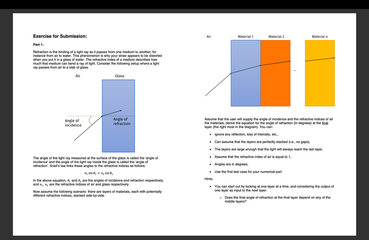 Exercise for Submission:
Part 1:
Refraction is the binding of a light ray as it passes from one medium to another, for
instance from air to water. This phenomenon is why your straw appears to be distorted
when you put it in a glass of water. The refractive index of a medium describes how
much that medium can bend a ray of light. Consider the following setup where a light
ray passes from air to a slab of glass.
Air
Angle of
incidence
Glass
Angle of
refraction
The angle of the light ray measured at the surface of the glass is called the 'angle of
incidence' and the angle of the light ray inside the glass is called the 'angle of
refraction'. Snell's law links these angles to the refractive indices as follows:
n₁ sin 0₁ = n₂ sin 0₂
In the above equation, 0₁ and 0₂ are the angles of incidence and refraction respectively,
and n₁, n₂ are the refractive indices of air and glass respectively.
Now assume the following scenario: there are layers of materials, each with potentially
different refractive indices, stacked side-by-side.
Air
●
●
Material 1
Assume that the user will supply the angle of incidence and the refractive indices of all
the materials, derive the equation for the angle of refraction (in degrees) at the final
layer (the right most in the diagram). You can:
•
ignore any reflection, loss of intensity, etc.,
Can assume that the layers are perfectly stacked (i.e., no gaps),
● The layers are large enough that the light will always reach the last layer,
Assume that the refractive index of air is equal to 1,
• Angles are in degrees,
Use the first test case for your numerical part.
Hints:
Material 2
Material n
You can start out by looking at one layer at a time, and considering the output of
one layer as input to the next layer.
O Does the final angle of refraction at the final layer depend on any of the
middle layers?
