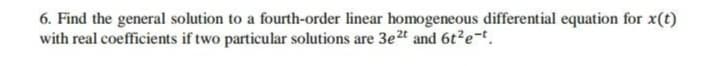 6. Find the general solution to a fourth-order linear homogeneous differential equation for x(t)
with real coefficients if two particular solutions are 3e2t and 6t?e-t.
