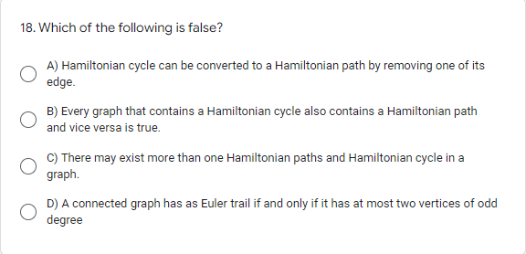 18. Which of the following is false?
A) Hamiltonian cycle can be converted to a Hamiltonian path by removing one of its
edge.
B) Every graph that contains a Hamiltonian cycle also contains a Hamiltonian path
and vice versa is true.
C) There may exist more than one Hamiltonian paths and Hamiltonian cycle in a
graph.
D) A connected graph has as Euler trail if and only if it has at most two vertices of odd
degree