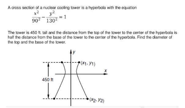 A cross section of a nuclear cooling tower is a hyperbola with the equation
y?
: 1
902 1302
x2
The tower is 450 ft. tall and the distance from the top of the tower to the center of the hyperbola is
half the distance from the base of the tower to the center of the hyperbola. Find the diameter of
the top and the base of the tower.
►(X1, Y1)
450 ft
(X2· Y2)
