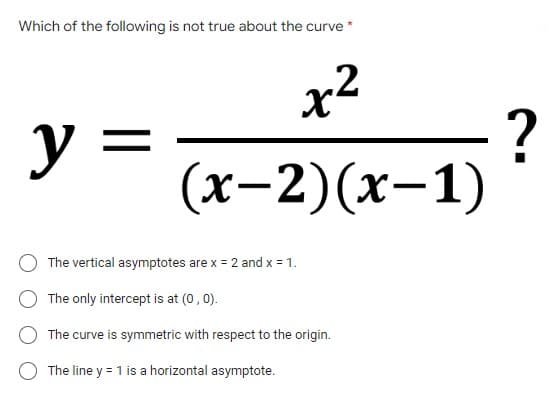 Which of the following is not true about the curve *
x²
2
y =
(x-2)(x-1)
The vertical asymptotes are x = 2 and x = 1.
The only intercept is at (0,0).
The curve is symmetric with respect to the origin.
The line y = 1 is a horizontal asymptote.
?