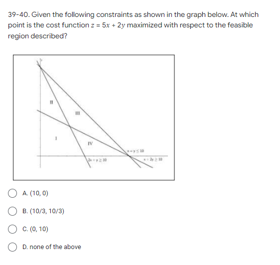 39-40. Given the following constraints as shown in the graph below. At which
point is the cost function z = 5x + 2y maximized with respect to the feasible
region described?
III
²-y≤ 10
A. (10,0)
B. (10/3, 10/3)
C. (0, 10)
D. none of the above
IV
2x+y210
*+2y 2 10