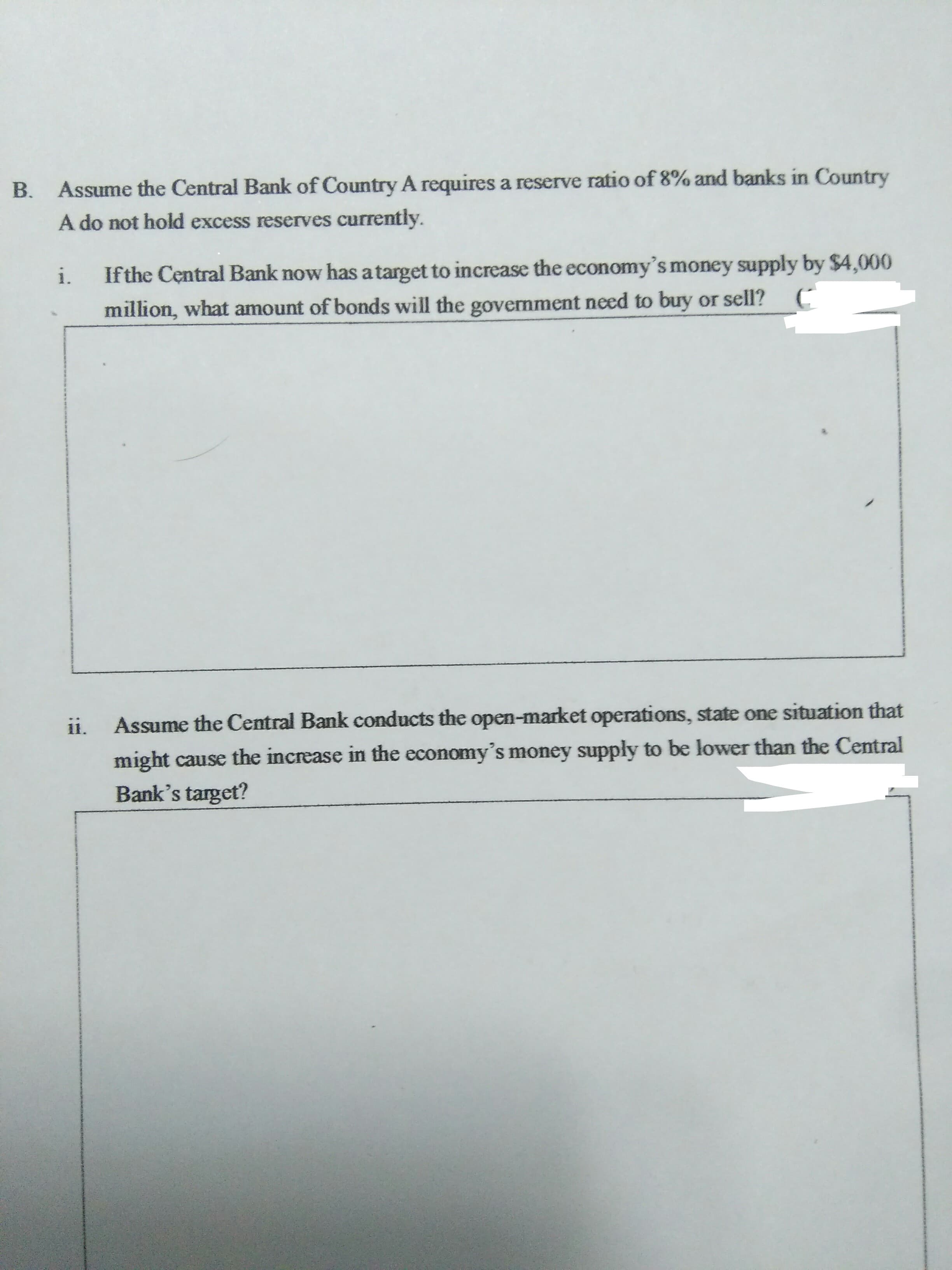 Assume the Central Bank of Country A requires a reserve ratio of 8% and banks in Country
B.
urrently.
A do not hold excess reserves curi
i.
Ifthe Central Bank now has atarget to increase the economy's money supply by $4,000
S.
million, what amount of bonds will the government need to buy or sell?
Assume the Central Bank conducts the open-market operations, state one situation that
ii.
might cause the increase in the economy's money supply to be lower than the Central
Bank's target?
