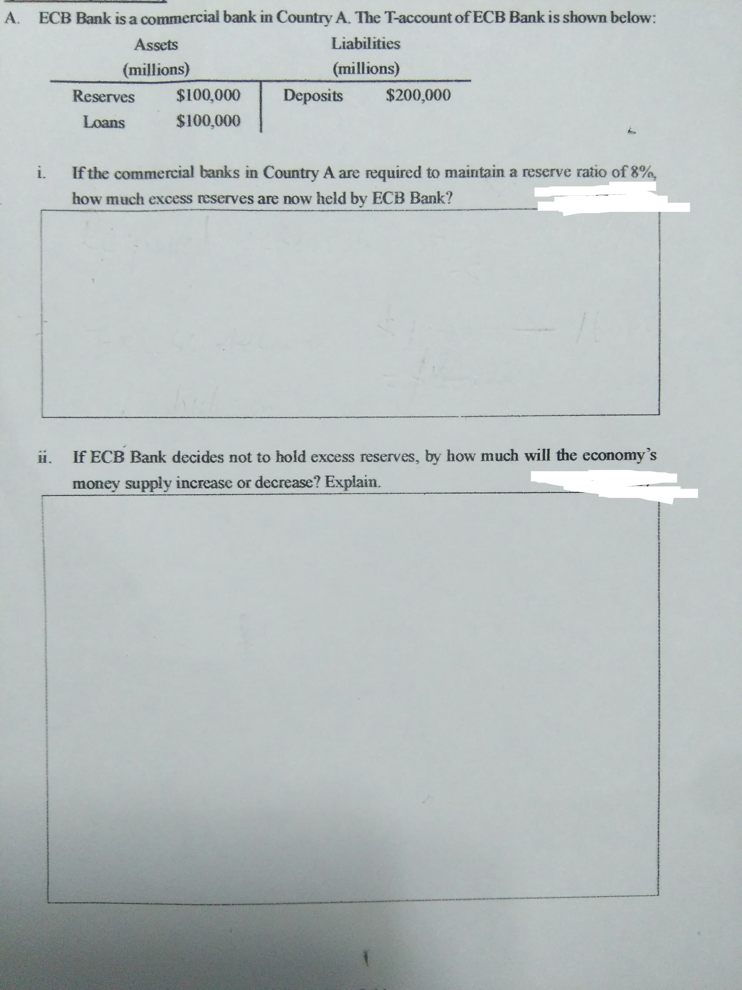 ECB Bank is a commercial bank in Country A. The T-account of ECB Bank is shown below:
A.
Liabilities
Assets
(millions)
(millions)
$100,000
$200,000
Deposits
Reserves
$100,000
Loans
i.
If the commercial banks in Country A are required to maintain a reserve ratio of 8%,
how much excess reserves are now held by ECB Bank?
If ECB Bank decides not to hold excess reserves, by how much will the economy's
H.
money supply increase or decrease? Explain.
