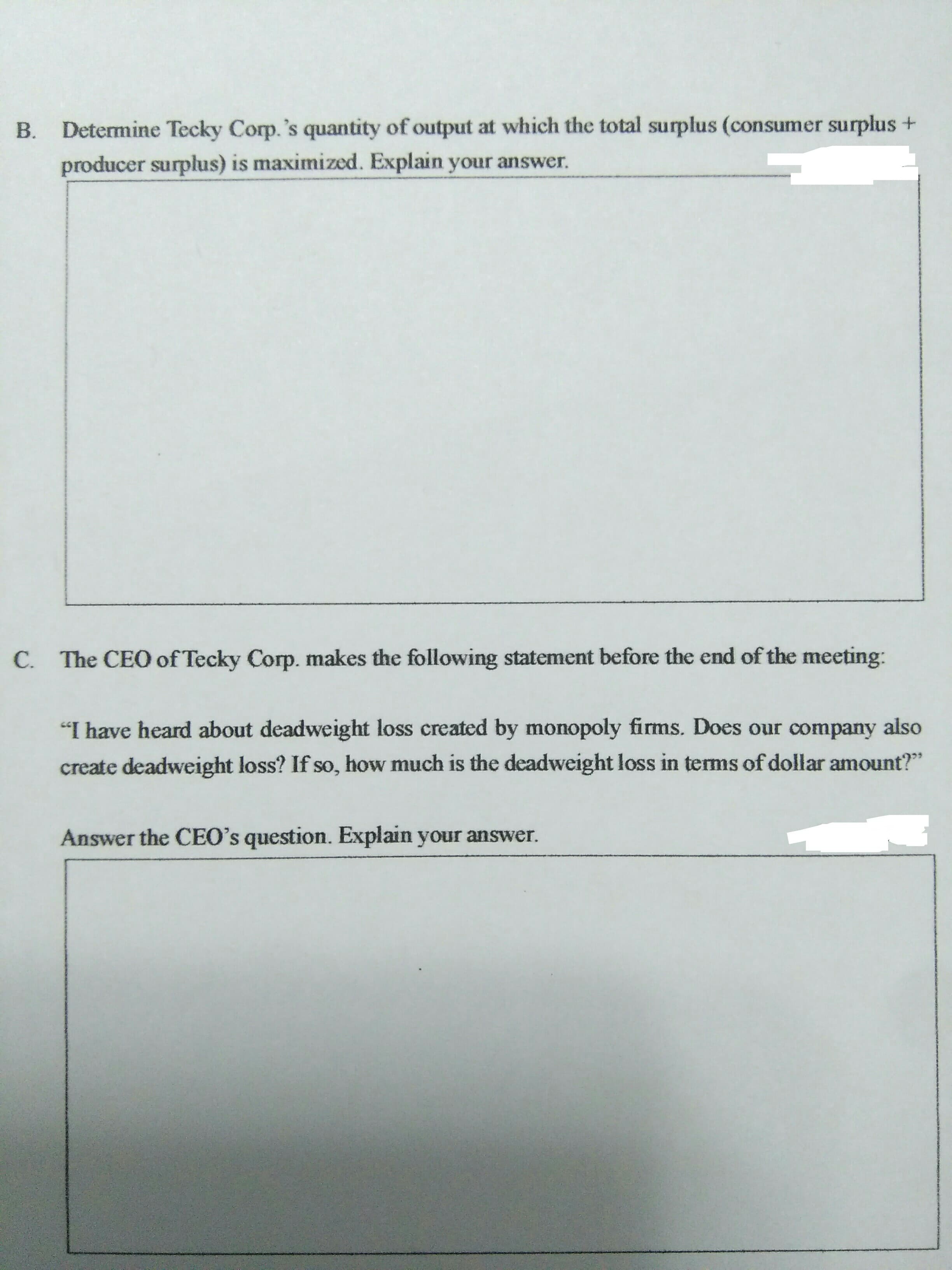 Determine Tecky Corp.'s quantity of output at which the total surplus (consumer surplus +
B.
producer surplus) is maximized. Explain your answer.
C. The CEO of Tecky Corp. makes the following statement before the end of the meeting:
"I have heard about deadweight loss created by monopoly firms. Does our company
also
create deadweight loss? If so, how much is the deadweight loss in terms of dollar amount?"
Answer the CEO's question. Explain your answer.
