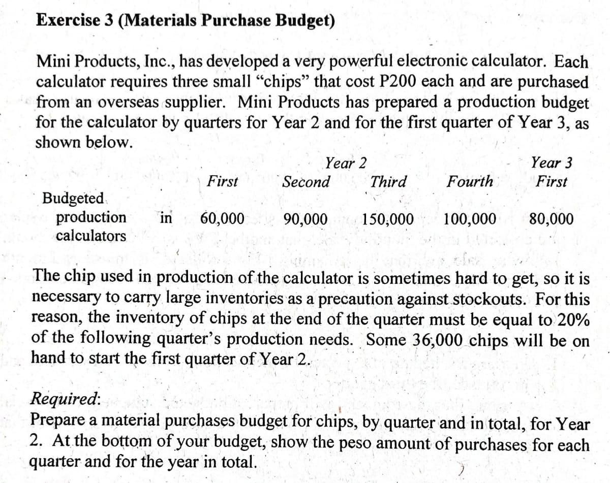 Exercise 3 (Materials Purchase Budget)
Mini Products, Inc., has developed a very powerful electronic calculator. Each
calculator requires three small "chips" that cost P200 each and are purchased
from an overseas supplier. Mini Products has prepared a production budget
for the calculator by quarters for Year 2 and for the first quarter of Year 3, as
shown below.
Year 2
Year 3
First
Second
Third
Fourth
First
Budgeted.
production
calculators
in
60,000
90,000
150,000
100,000
80,000
The chip used in production of the calculator is sometimes hard to get, so it is
necessary to carry large inventories as a precaution against stockouts. For this
reason, the inventory of chips at the end of the quarter must be equal to 20%
of the following quarter's production needs. Some 36,000 chips will be on
hand to start the first quarter of Year 2.
Required:
Prepare a material purchases budget for chips, by quarter and in total, for Year
2. At the bottom of your budget, show the peso amount of purchases for each
quarter and for the year in total.
